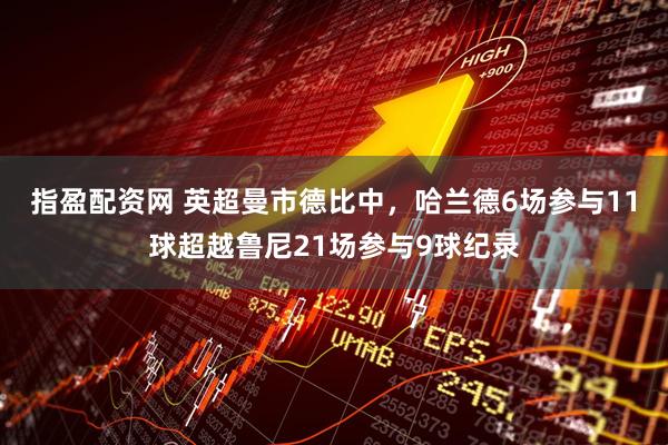 指盈配资网 英超曼市德比中，哈兰德6场参与11球超越鲁尼21场参与9球纪录