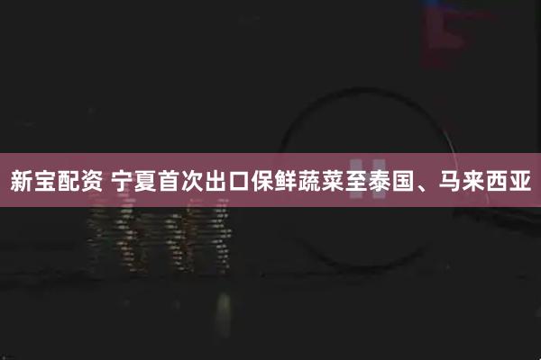 新宝配资 宁夏首次出口保鲜蔬菜至泰国、马来西亚
