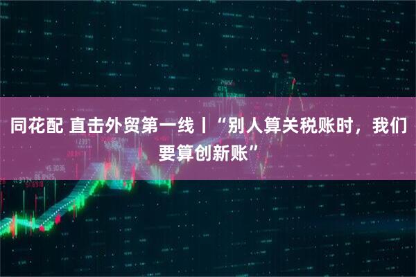 同花配 直击外贸第一线丨“别人算关税账时，我们要算创新账”