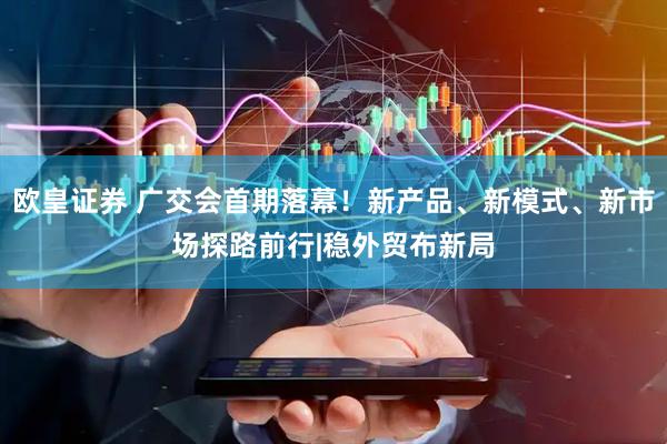 欧皇证券 广交会首期落幕！新产品、新模式、新市场探路前行|稳外贸布新局