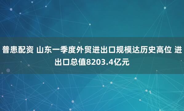 普患配资 山东一季度外贸进出口规模达历史高位 进出口总值8203.4亿元