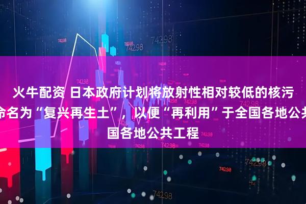 火牛配资 日本政府计划将放射性相对较低的核污染土命名为“复兴再生土”，以便“再利用”于全国各地公共工程