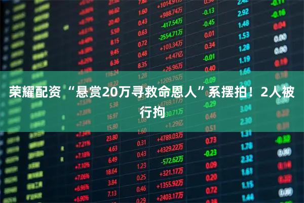 荣耀配资 “悬赏20万寻救命恩人”系摆拍！2人被行拘