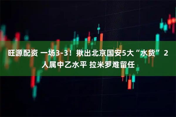 旺源配资 一场3-3！揪出北京国安5大“水货” 2人属中乙水平 拉米罗难留任