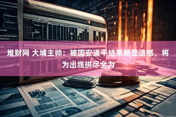 堆财网 大埔主帅：被国安逼平结果略显遗憾，将为出线拼尽全力