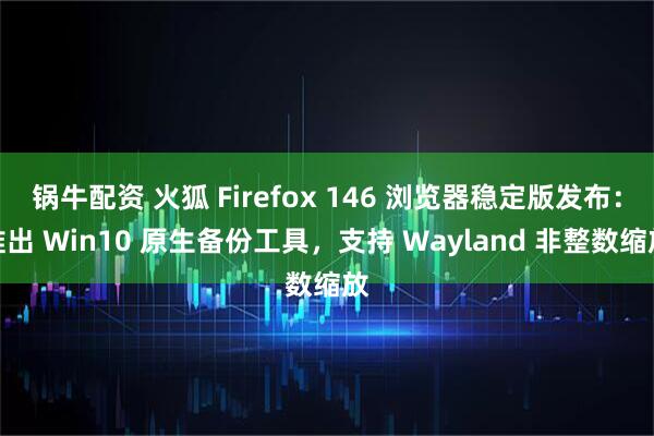 锅牛配资 火狐 Firefox 146 浏览器稳定版发布：推出 Win10 原生备份工具，支持 Wayland 非整数缩放