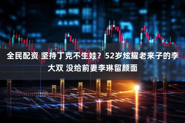 全民配资 坚持丁克不生娃？52岁炫耀老来子的李大双 没给前妻李琳留颜面