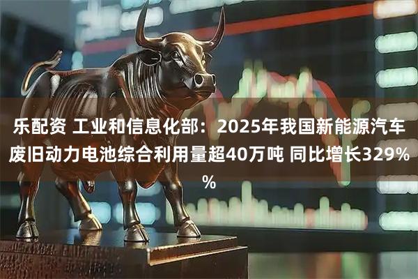 乐配资 工业和信息化部：2025年我国新能源汽车废旧动力电池综合利用量超40万吨 同比增长329%