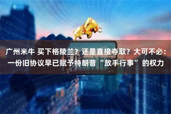 广州米牛 买下格陵兰？还是直接夺取？大可不必：一份旧协议早已赋予特朗普 “放手行事” 的权力