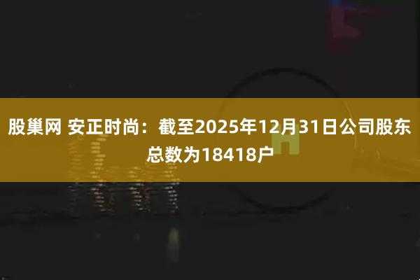 股巢网 安正时尚：截至2025年12月31日公司股东总数为18418户