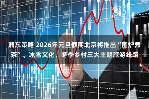 鼎东策略 2026年元旦假期北京将推出“围炉煮茶”、冰雪文化、冬季乡村三大主题旅游线路