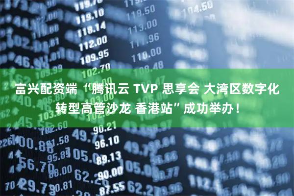 富兴配资端 “腾讯云 TVP 思享会 大湾区数字化转型高管沙龙 香港站”成功举办！