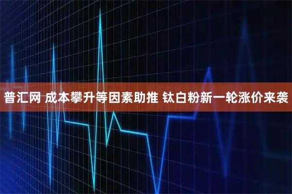普汇网 成本攀升等因素助推 钛白粉新一轮涨价来袭
