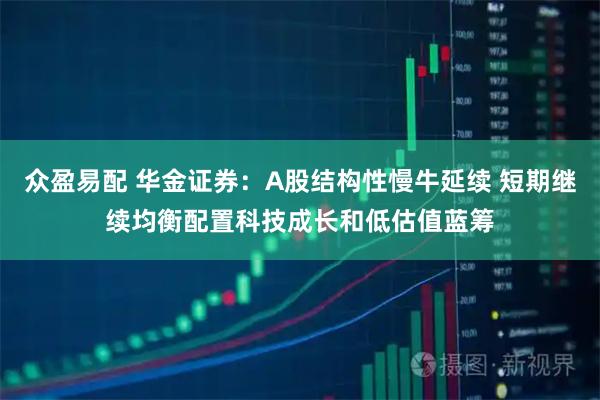 众盈易配 华金证券：A股结构性慢牛延续 短期继续均衡配置科技成长和低估值蓝筹