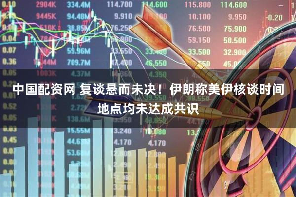 中国配资网 复谈悬而未决！伊朗称美伊核谈时间地点均未达成共识