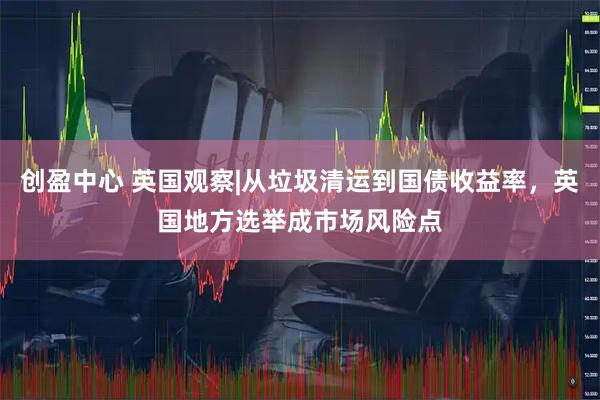 创盈中心 英国观察|从垃圾清运到国债收益率，英国地方选举成市场风险点