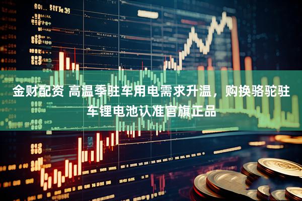 金财配资 高温季驻车用电需求升温，购换骆驼驻车锂电池认准官旗正品