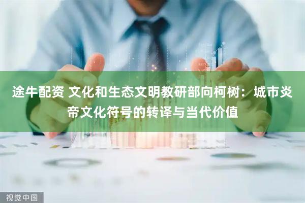 途牛配资 文化和生态文明教研部向柯树：城市炎帝文化符号的转译与当代价值