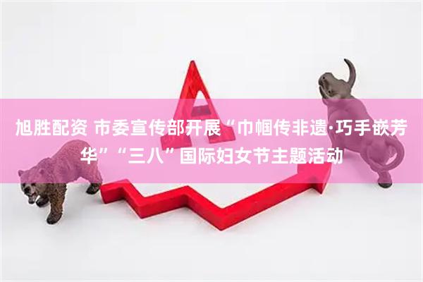 旭胜配资 市委宣传部开展“巾帼传非遗·巧手嵌芳华”“三八”国际妇女节主题活动